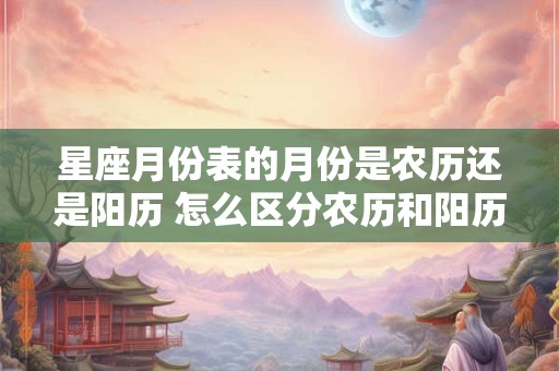 星座月份表的月份是农历还是阳历 怎么区分农历和阳历