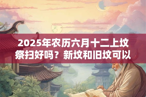 2025年农历六月十二上坟祭扫好吗？新坟和旧坟可以同时拜吗？