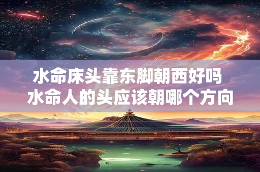 水命床头靠东脚朝西好吗 水命人的头应该朝哪个方向睡