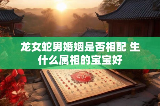 龙女蛇男婚姻是否相配 生什么属相的宝宝好