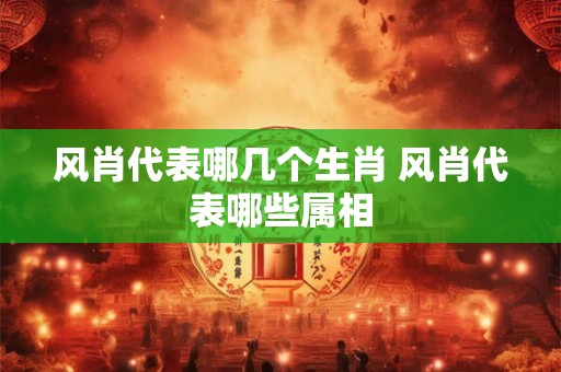 风肖代表哪几个生肖 风肖代表哪些属相
