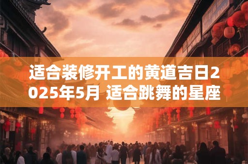 适合装修开工的黄道吉日2025年5月 适合跳舞的星座女