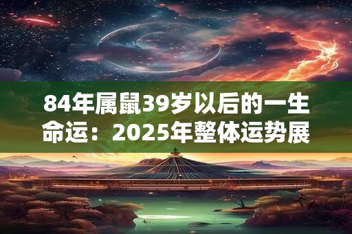 84年属鼠39岁以后的一生命运:2025年整体运势展望 84年属鼠39岁以后的一生命运:2025年整体运势展望