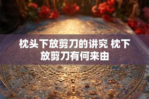 枕头下放剪刀的讲究 枕下放剪刀有何来由 枕头下放剪刀的讲究 枕下放剪刀有何来由