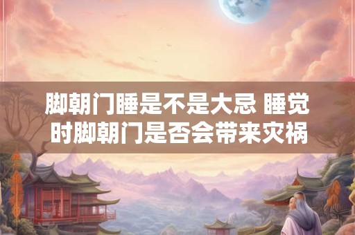 脚朝门睡是不是大忌 睡觉时脚朝门是否会带来灾祸