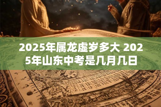 2025年属龙虚岁多大 2025年山东中考是几月几日