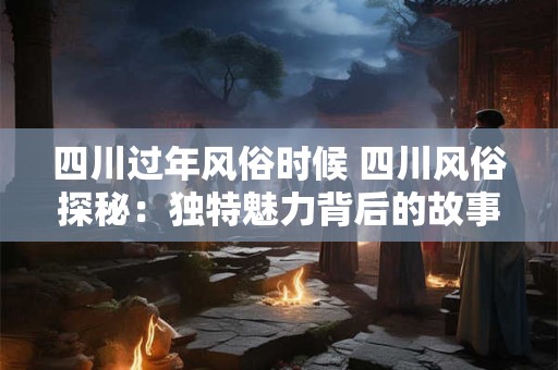 四川过年风俗时候 四川风俗探秘：独特魅力背后的故事