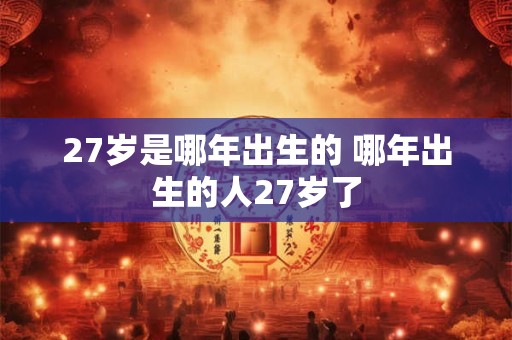 27岁是哪年出生的 哪年出生的人27岁了