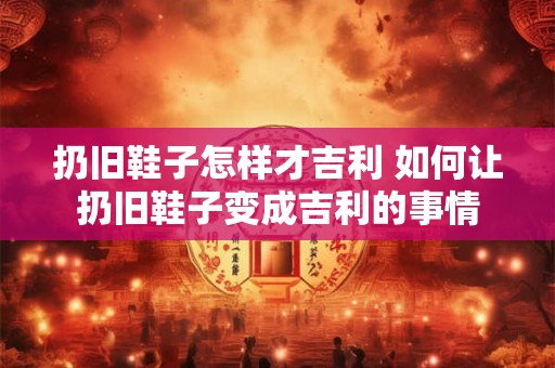 扔旧鞋子怎样才吉利 如何让扔旧鞋子变成吉利的事情