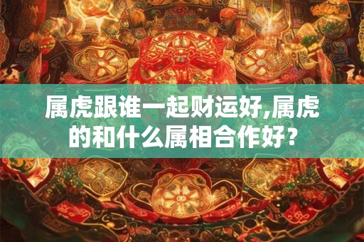 属虎跟谁一起财运好,属虎的和什么属相合作好？