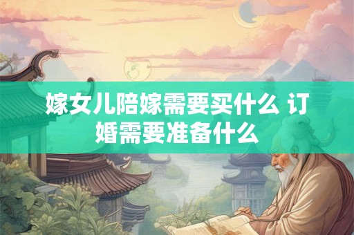 嫁女儿陪嫁需要买什么 订婚需要准备什么
