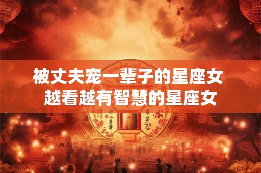 被丈夫宠一辈子的星座女 越看越有智慧的星座女