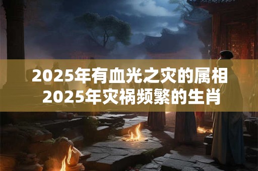 2025年有血光之灾的属相 2025年灾祸频繁的生肖