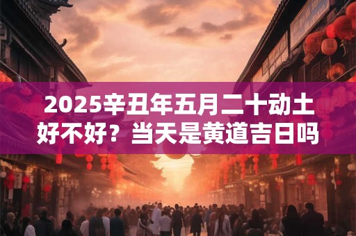 2025辛丑年五月二十动土好不好？当天是黄道吉日吗？