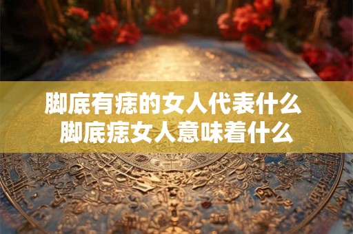 脚底有痣的女人代表什么 脚底痣女人意味着什么