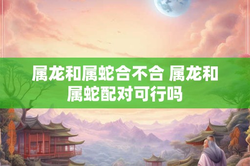 属龙和属蛇合不合 属龙和属蛇配对可行吗