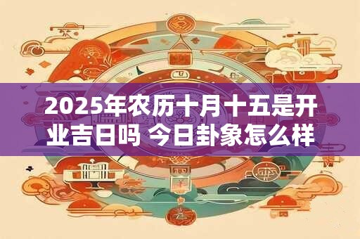 2025年农历十月十五是开业吉日吗 今日卦象怎么样 2025年农历十月十五是开业吉日吗 今日卦象怎么样