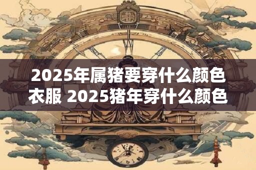 2025年属猪要穿什么颜色衣服 2025猪年穿什么颜色衣服