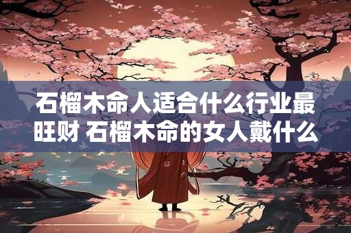 石榴木命人适合什么行业最旺财 石榴木命的女人戴什么首饰 石榴木命人适合什么行业最旺财 石榴木命的女人戴什么首饰