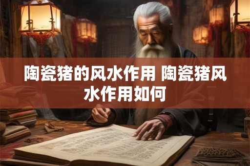 陶瓷猪的风水作用 陶瓷猪风水作用如何