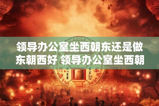 领导办公室坐西朝东还是做东朝西好 领导办公室坐西朝东合适吗