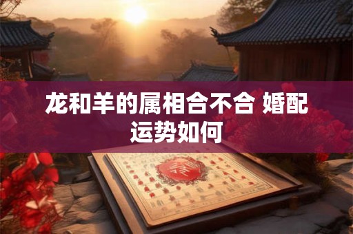 龙和羊的属相合不合 婚配运势如何