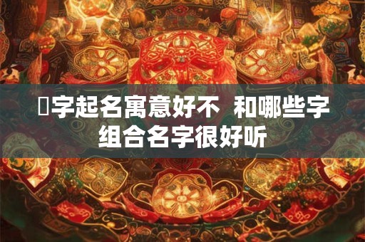 晞字起名寓意好不  和哪些字组合名字很好听
