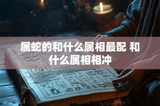 属蛇的和什么属相最配 和什么属相相冲 属蛇的和什么属相最配 和什么属相相冲