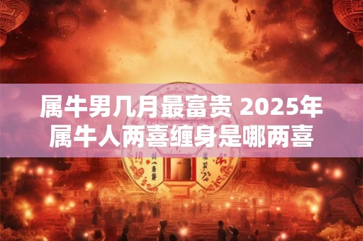 属牛男几月最富贵 2025年属牛人两喜缠身是哪两喜