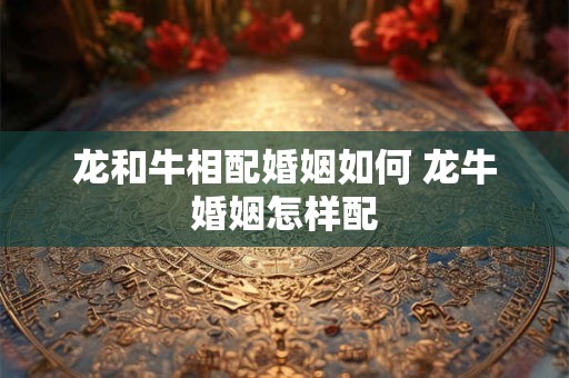 龙和牛相配婚姻如何 龙牛婚姻怎样配
