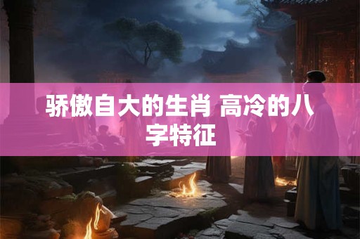 骄傲自大的生肖 高冷的八字特征