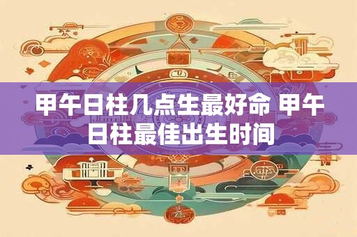甲午日柱几点生最好命 甲午日柱最佳出生时间