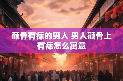 颧骨有痣的男人 男人颧骨上有痣怎么寓意