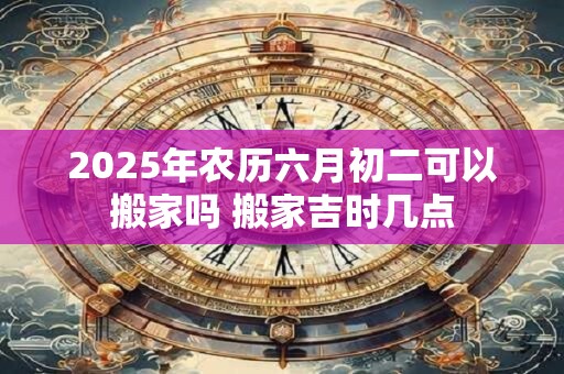 2025年农历六月初二可以搬家吗 搬家吉时几点