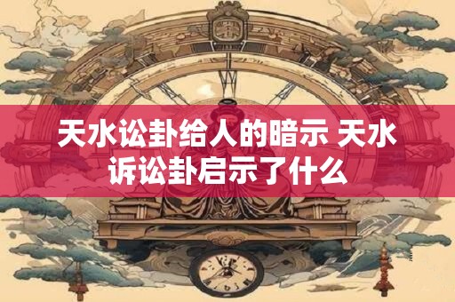 天水讼卦给人的暗示 天水诉讼卦启示了什么 天水讼卦给人的暗示 天水诉讼卦启示了什么