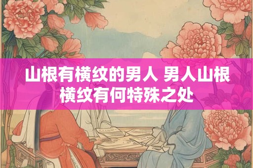 山根有横纹的男人 男人山根横纹有何特殊之处