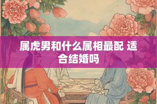 属虎男和什么属相最配 适合结婚吗