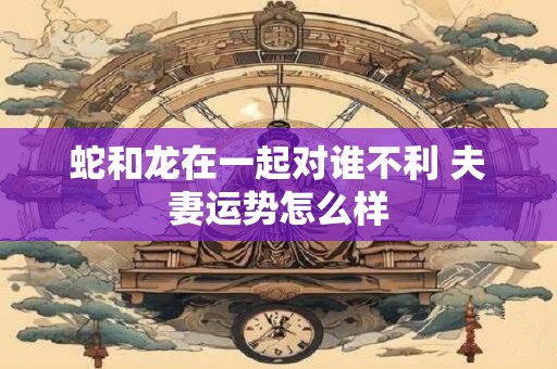 蛇和龙在一起对谁不利 夫妻运势怎么样