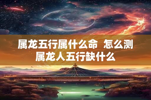 属龙五行属什么命  怎么测属龙人五行缺什么