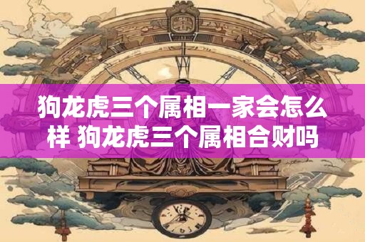 狗龙虎三个属相一家会怎么样 狗龙虎三个属相合财吗 狗龙虎三个属相一家会怎么样 狗龙虎三个属相合财吗
