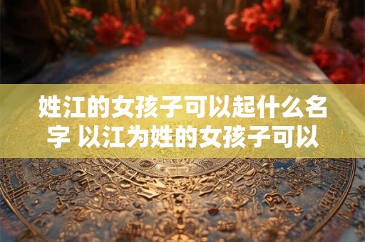 姓江的女孩子可以起什么名字 以江为姓的女孩子可以取什么名字