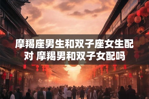 摩羯座男生和双子座女生配对 摩羯男和双子女配吗