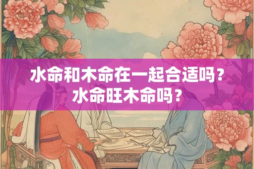 水命和木命在一起合适吗？水命旺木命吗？