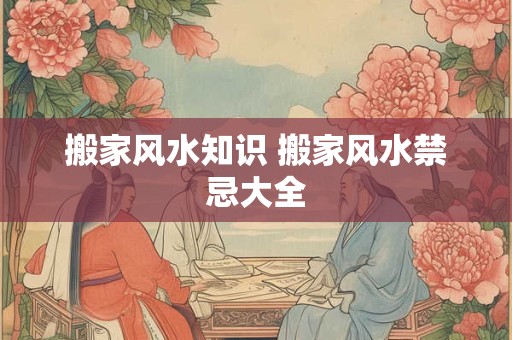 搬家风水知识 搬家风水禁忌大全