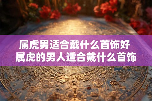 属虎男适合戴什么首饰好 属虎的男人适合戴什么首饰