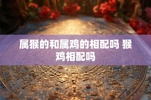 属猴的和属鸡的相配吗 猴鸡相配吗