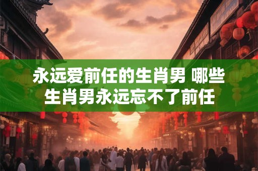 永远爱前任的生肖男 哪些生肖男永远忘不了前任