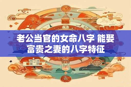 老公当官的女命八字 能娶富贵之妻的八字特征