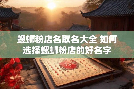 螺蛳粉店名取名大全 如何选择螺蛳粉店的好名字