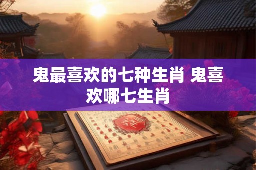 鬼最喜欢的七种生肖 鬼喜欢哪七生肖